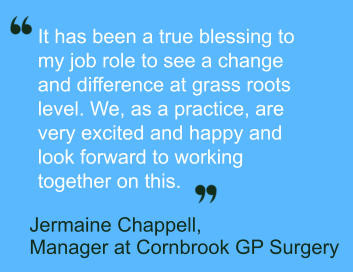 It has been a true blessing to  my job role to see a change  and difference at grass roots  level. We, as a practice, are  very excited and happy and  look forward to working  together on this.        Jermaine Chappell,   Manager at Cornbrook GP Surgery